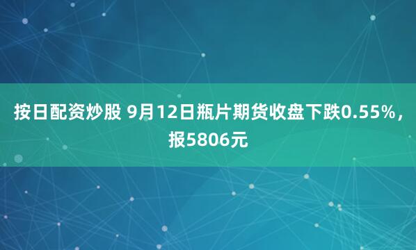 按日配资炒股 9月12日瓶片期货收盘下跌0.55%，报5806元