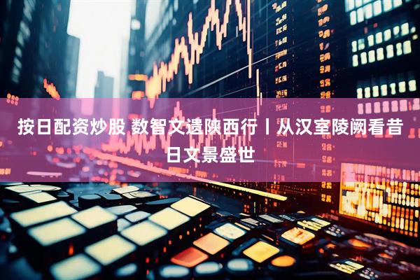 按日配资炒股 数智文遗陕西行丨从汉室陵阙看昔日文景盛世