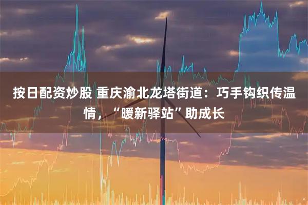 按日配资炒股 重庆渝北龙塔街道：巧手钩织传温情，“暖新驿站”助成长