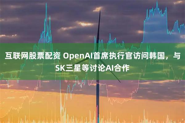 互联网股票配资 OpenAI首席执行官访问韩国，与SK三星等讨论AI合作