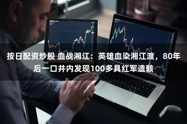 按日配资炒股 血战湘江：英雄血染湘江渡，80年后一口井内发现100多具红军遗骸