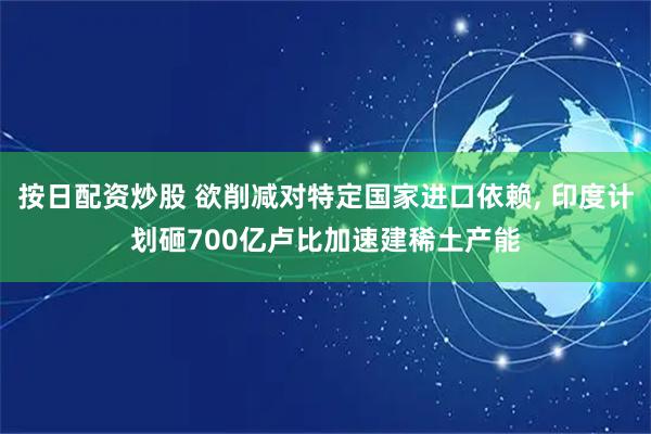 按日配资炒股 欲削减对特定国家进口依赖, 印度计划砸700亿卢比加速建稀土产能